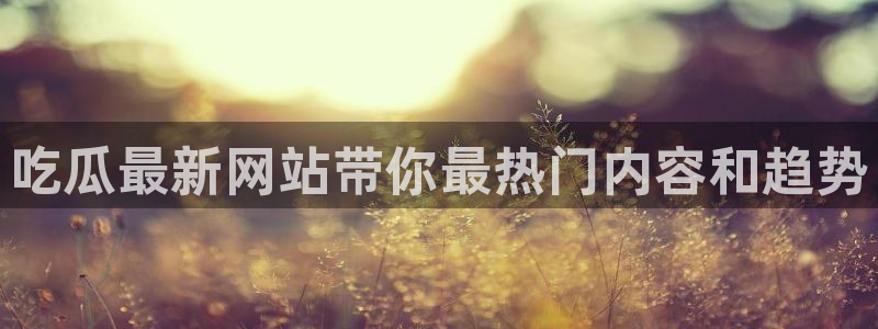 黑料吃瓜：吃瓜最新网站带你最热门内容和趋势